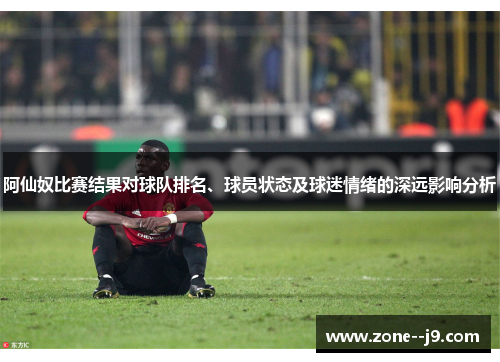 阿仙奴比赛结果对球队排名、球员状态及球迷情绪的深远影响分析