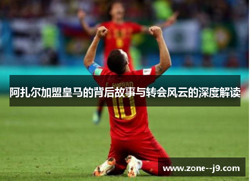 阿扎尔加盟皇马的背后故事与转会风云的深度解读
