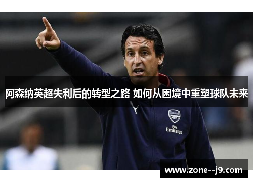 阿森纳英超失利后的转型之路 如何从困境中重塑球队未来