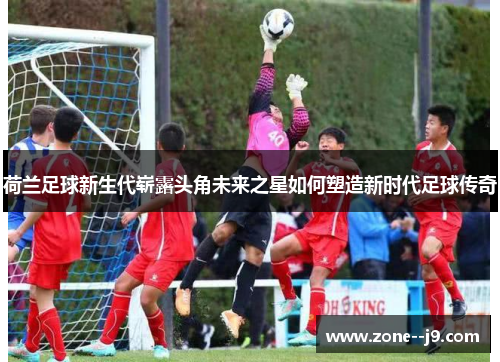 荷兰足球新生代崭露头角未来之星如何塑造新时代足球传奇
