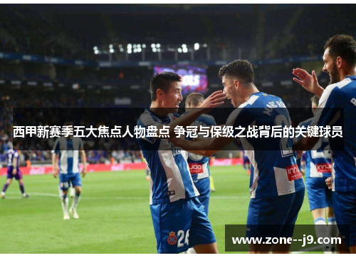 西甲新赛季五大焦点人物盘点 争冠与保级之战背后的关键球员