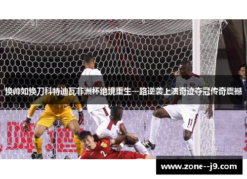 换帅如换刀科特迪瓦非洲杯绝境重生一路逆袭上演奇迹夺冠传奇震撼